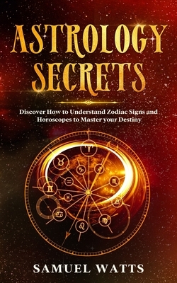 Astrology Secrets: Discover How to Understand Zodiac Signs and Horoscopes to Master your Destiny by Samuel Watts