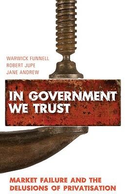 In Government We Trust: Market Failure and the Delusions of Privatisation by Jane Andrew, Warwick Funnell, Robert Jupe
