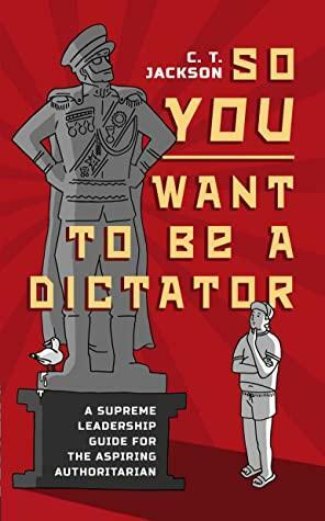 So You Want To Be A Dictator: A Supreme Leadership Guide For The Aspiring Authoritarian by C.T. Jackson, C.T. Jackson