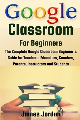 Google Classroom for Beginners: The Complete Google Classroom Beginner's Guide for Teachers, Educators, Coaches, Parents, Instructors and Students by James Jordan