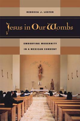 Jesus in Our Wombs: Embodying Modernity in a Mexican Convent by Rebecca J. Lester