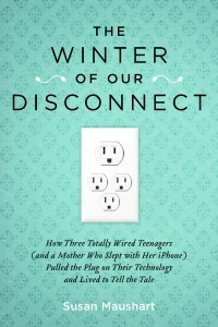 The Winter of Our Disconnect: How Three Totally Wired Teenagers (and a Mother Who Slept with Her iPhone) Pulled the Plug on Their Technology and Lived to Tell the Tale by Susan Maushart