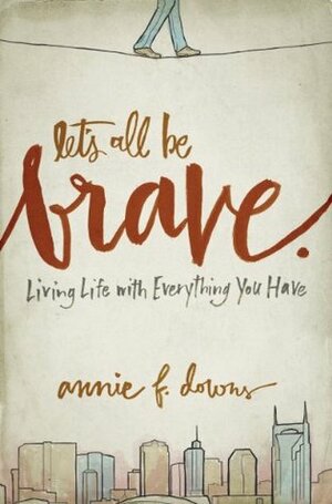 Let's All Be Brave: Living Life with Everything You Have by Annie F. Downs