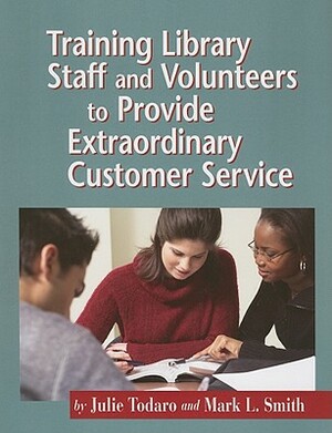 Training Library Staff and Volunteers to Provide Extraordinary Customer Service by Julie Beth Todaro, Mark L. Smith