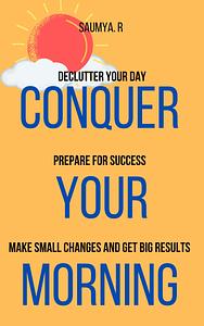 Conquer Your Morning : Declutter Your Day, Prepare For Success, Make Small Changes And Get Big Results by Saumya R