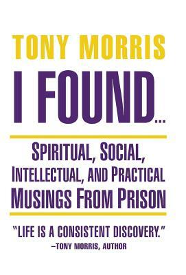 I Found ...: Spiritual, Social, Intellectual, and Practical Musings from Prison by Tony Morris