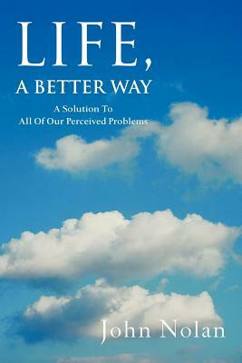 Life, A Better Way: A Solution To All Of Our Perceived Problems by John Nolan