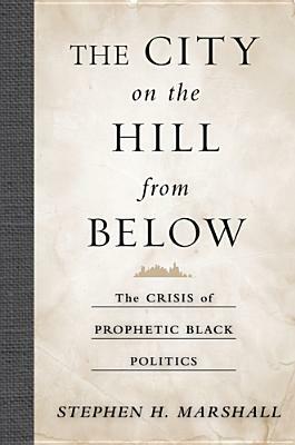 The City on the Hill from Below: The Crisis of Prophetic Black Politics by Stephen Marshall