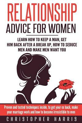 Relationship Advice for Women: Learn How To Keep A Man, Get Him Back After A Break Up, How To Seduce Men And Make Men Want You: Proven and tested tec by Christopher Harris