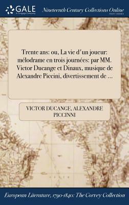 Trente ANS: Ou, La Vie D'Un Joueur: Melodrame En Trois Journees: Par MM. Victor Ducange Et Dinaux, Musique de Alexandre Piccini, D by Alexandre Piccinni, Victor Ducange