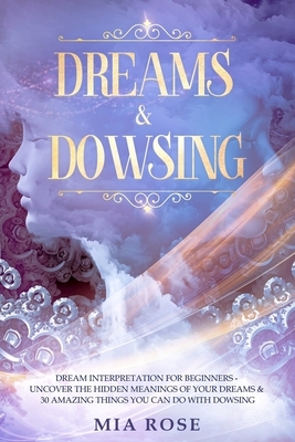 Dreams & Dowsing: Dream Interpretation For Beginners - Uncover The Hidden Meanings of Your Dreams & 30 Amazing Things You Can Do With Do by Mia Rose