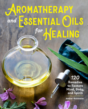 Aromatherapy and Essential Oils for Healing: 120 Remedies to Restore Mind, Body, and Spirit by Amber Robinson