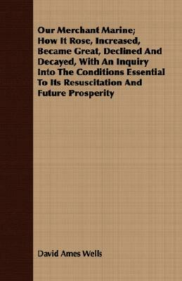 Our Merchant Marine; How It Rose, Increased, Became Great, Declined and Decayed, with an Inquiry Into the Conditions Essential to Its Resuscitation an by David Ames Wells