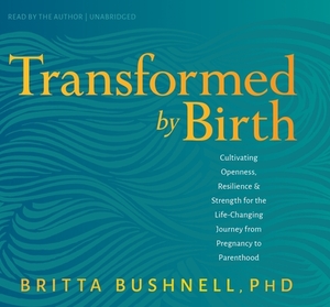 Transformed by Birth: Cultivating Openness, Resilience, and Strength for the Life Changing Journey from Pregnancy to Parenthood by Britta Bushnell