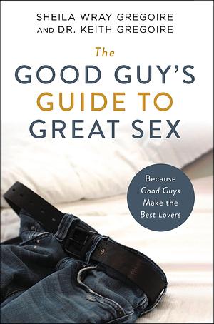 The Good Guy's Guide to Great Sex: Because Good Guys Make the Best Lovers by Sheila Wray Gregoire, Keith Ronald Gregoire