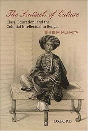 The Sentinels of Culture: Class, Education, and the Colonial Intellectual in Bengal (1848-85) by Tithi Bhattacharya