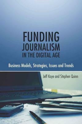 Funding Journalism in the Digital Age: Business Models, Strategies, Issues and Trends by Jeff Kaye, Stephen Quinn