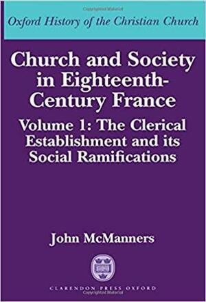 Church and Society in Eighteenth-Century France: Volume 1: The Clerical Establishment and its Social Ramification by John McManners