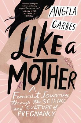Like a Mother: A Feminist Journey Through the Science and Culture of Pregnancy by Angela Garbes