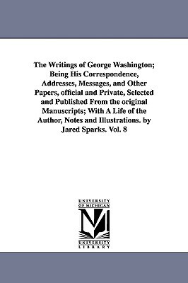 The Writings of George Washington; Being His Correspondence, Addresses, Messages, and Other Papers, official and Private, Selected and Published From by George Washington
