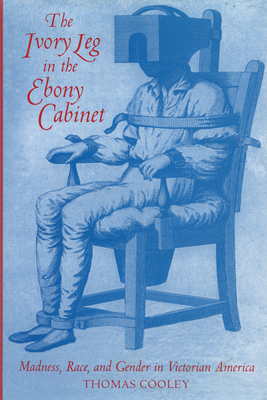 The Ivory Leg in the Ebony Cabinet: Madness, Race, and Gender in Victorian America by Thomas Cooley