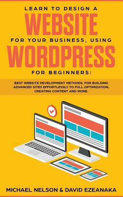 Learn to Design a Website for Your Business, Using WordPress for Beginners: BEST Website Development Methods, for Building Advanced Sites EFFORTLESSLY by Michael Nelson, David Ezeanaka