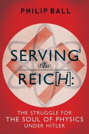 Serving the Reich: The Struggle for the Soul of Physics under Hitler by Philip Ball