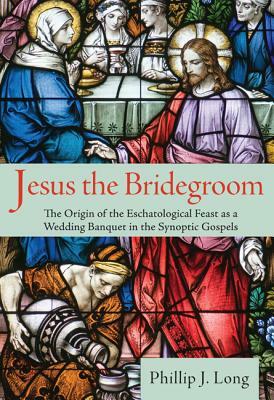 Jesus the Bridegroom: The Origin of the Eschatological Feast as a Wedding Banquet in the Synoptic Gospels by Phillip J. Long