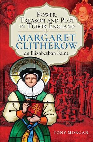 Power, Treason and Plot in Tudor England: Margaret Clitherow, An Elizabethan Saint by Tony Morgan