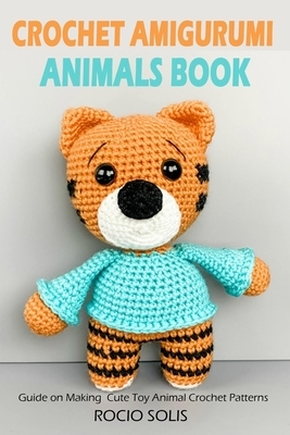 Crochet Amigurumi Animals Book: Guide on Making Cute Toy Animal Crochet Patterns by Rocio Solis