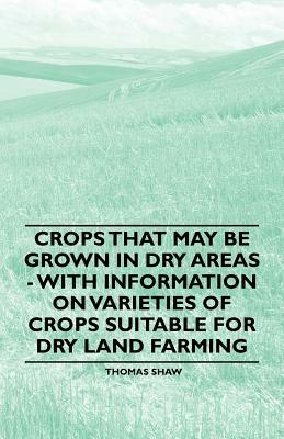 Crops that May be Grown in Dry Areas - With Information on Varieties of Crops Suitable for Dry Land Farming by Thomas Shaw