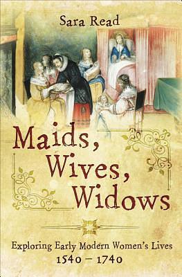 Maids, Wives, Widows: Exploring Early Modern Women's Lives, 1540-1740 by Sara Read