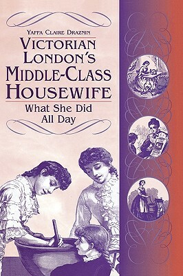 Victorian London's Middle-Class Housewife: What She Did All Day by Yaffa C. Draznin