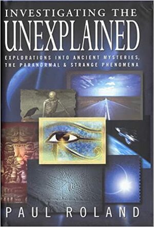 Investigating The Unexplained: Explorations Into Ancient Mysteries, The Paranormal &Amp; Strange Phenomena by Paul Roland