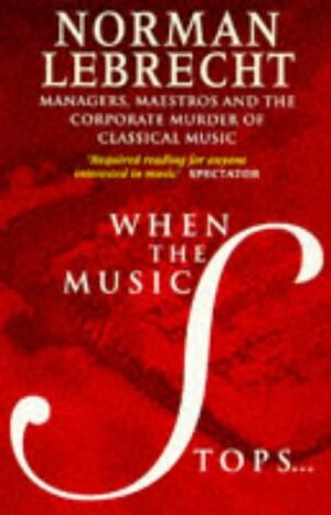 When The Music Stops:Managers, Maestros And The Corporate Murder Of Classical Music by Norman Lebrecht