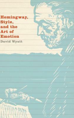 Hemingway, Style, and the Art of Emotion by David Wyatt