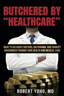 Butchered by "Healthcare": What to Do About Doctors, Big Pharma, and Corrupt Government Ruining Your Health and Medical Care by Robert Yoho