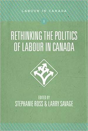 Rethinking the Politics of Labour in Canada by Stephanie Ross, Larry Savage
