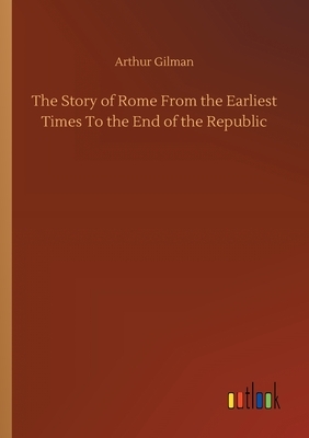 The Story of Rome From the Earliest Times To the End of the Republic by Arthur Gilman