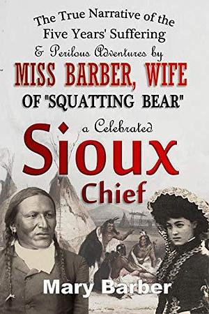 The True Narrative of the Five Years' Suffering and Perilous Adventures by Miss Barber, Wife of Squatting Bear, a Celebrated Sioux Chief by Mary Barber, Mary Barber