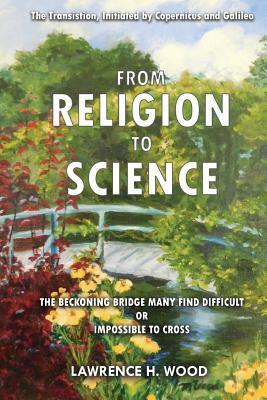 The Transition, Initiated by Copernicus and Galileo, from Religion to Science: The Beckoning Bridge Many Find Difficult or Impossible to Cross by Lawrence H. Wood