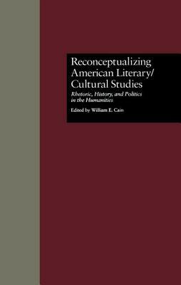 Reconceptualizing American Literary/Cultural Studies: Rhetoric, History, and Politics in the Humanities by William E. Cain