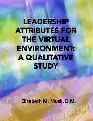 Leadership Attributes for the Virtual Environment: A Qualitative Study by Elisabeth M. Musil