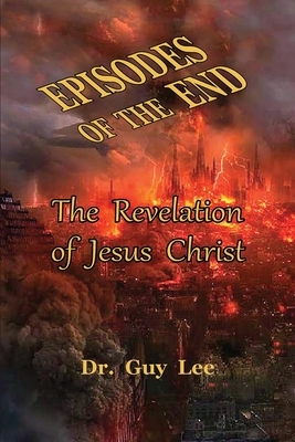 Episodes of the End: The Revelation of Jesus Christ by Guy Lee