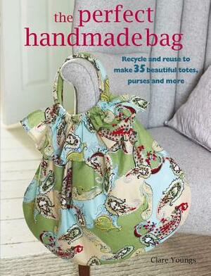 The Perfect Handmade Bag: Recycle and Reuse to Make 35 Beautiful Totes, Purses and More by Clare Youngs