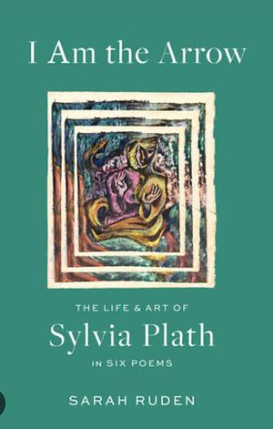 I Am the Arrow: The Life and Art of Sylvia Plath in Six Poems by Sylvia Plath, Sarah Ruden