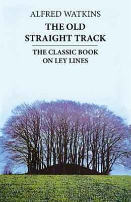 The Old Straight Track: Its Mounds, Beacons, Moats, Sites and Mark Stones by Alfred Watkins