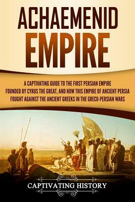 Achaemenid Empire: A Captivating Guide to the First Persian Empire Founded by Cyrus the Great, and How This Empire of Ancient Persia Foug by Captivating History