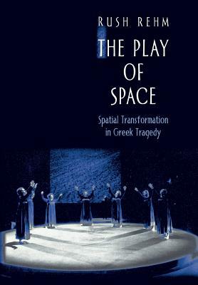 The Play of Space: Spatial Transformation in Greek Tragedy by Rush Rehm
