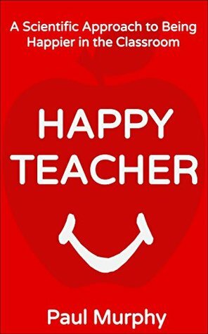 Happy Teacher: A Scientific Approach to Being Happier in the Classroom by Paul Murphy